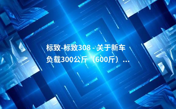 标致-标致308 - 关于新车负载300公斤（600斤）行驶